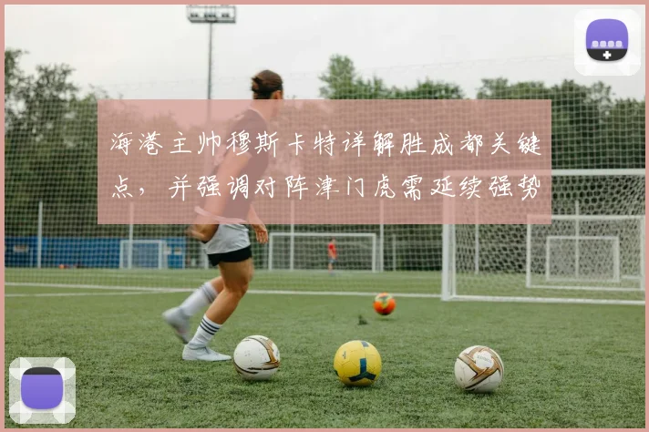 海港主帅穆斯卡特详解胜成都关键点,并强调对阵津门虎需延续强势打法