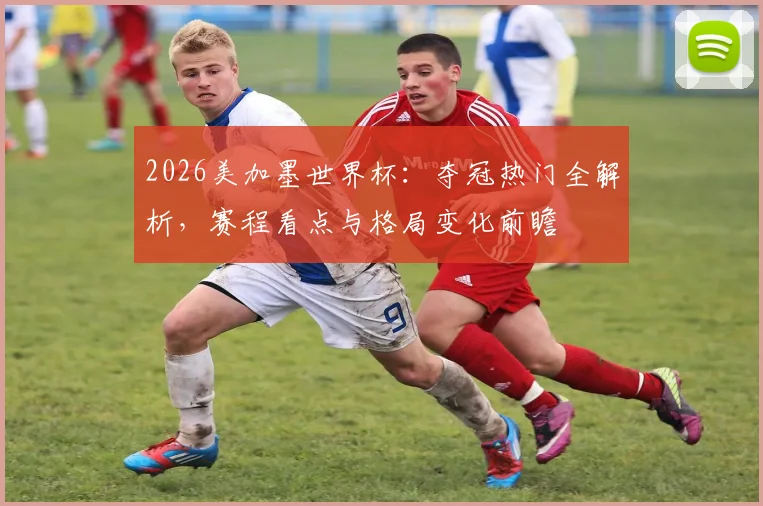 2026美加墨世界杯:夺冠热门全解析,赛程看点与格局变化前瞻