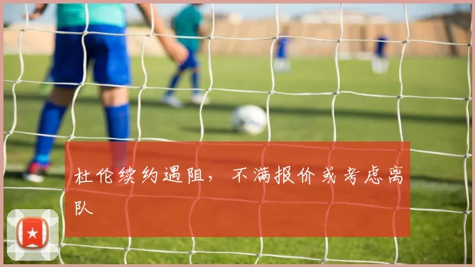 杜伦续约遇阻,不满报价或考虑离队