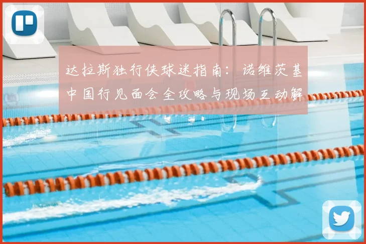 达拉斯独行侠球迷指南：诺维茨基中国行见面会全攻略与现场互动解析