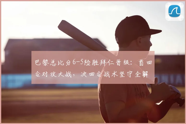巴黎总比分6-5险胜拜仁晋级:首回合对攻大战,次回合战术坚守全解析