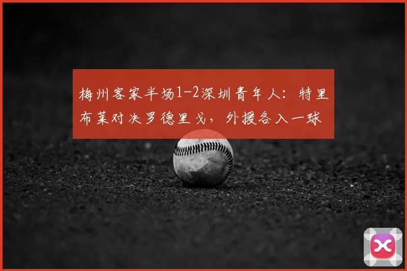 梅州客家半场1-2深圳青年人:特里布莱对决罗德里戈,外援各入一球领先