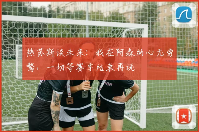 热苏斯谈未来:我在阿森纳心无旁骛,一切等赛季结束再说